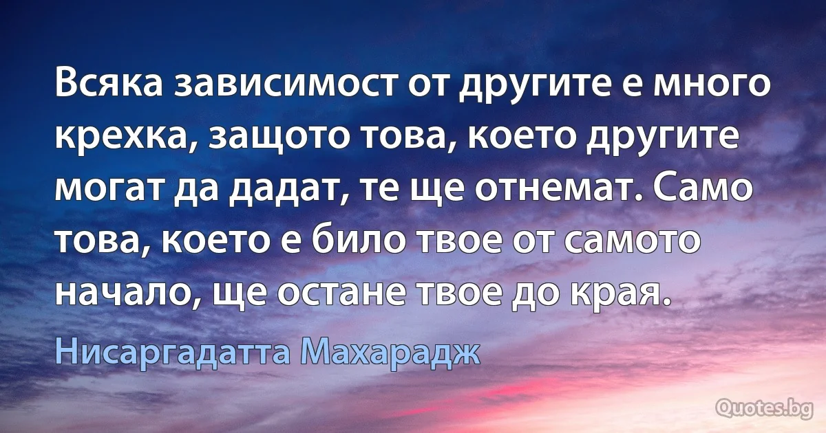 Всяка зависимост от другите е много крехка, защото това, което другите могат да дадат, те ще отнемат. Само това, което е било твое от самото начало, ще остане твое до края. (Нисаргадатта Махарадж)