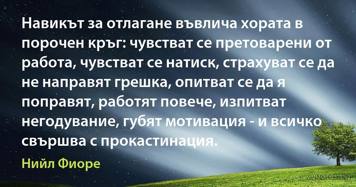 Навикът за отлагане въвлича хората в порочен кръг: чувстват се претоварени от работа, чувстват се натиск, страхуват се да не направят грешка, опитват се да я поправят, работят повече, изпитват негодувание, губят мотивация - и всичко свършва с прокастинация. (Нийл Фиоре)