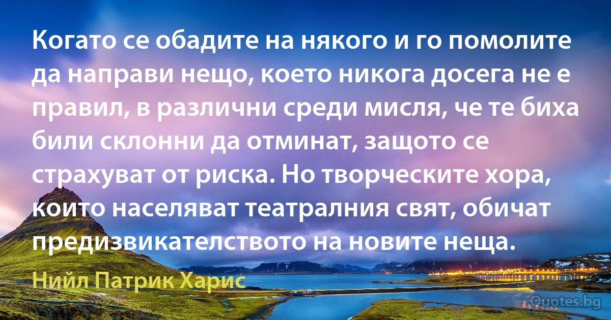 Когато се обадите на някого и го помолите да направи нещо, което никога досега не е правил, в различни среди мисля, че те биха били склонни да отминат, защото се страхуват от риска. Но творческите хора, които населяват театралния свят, обичат предизвикателството на новите неща. (Нийл Патрик Харис)