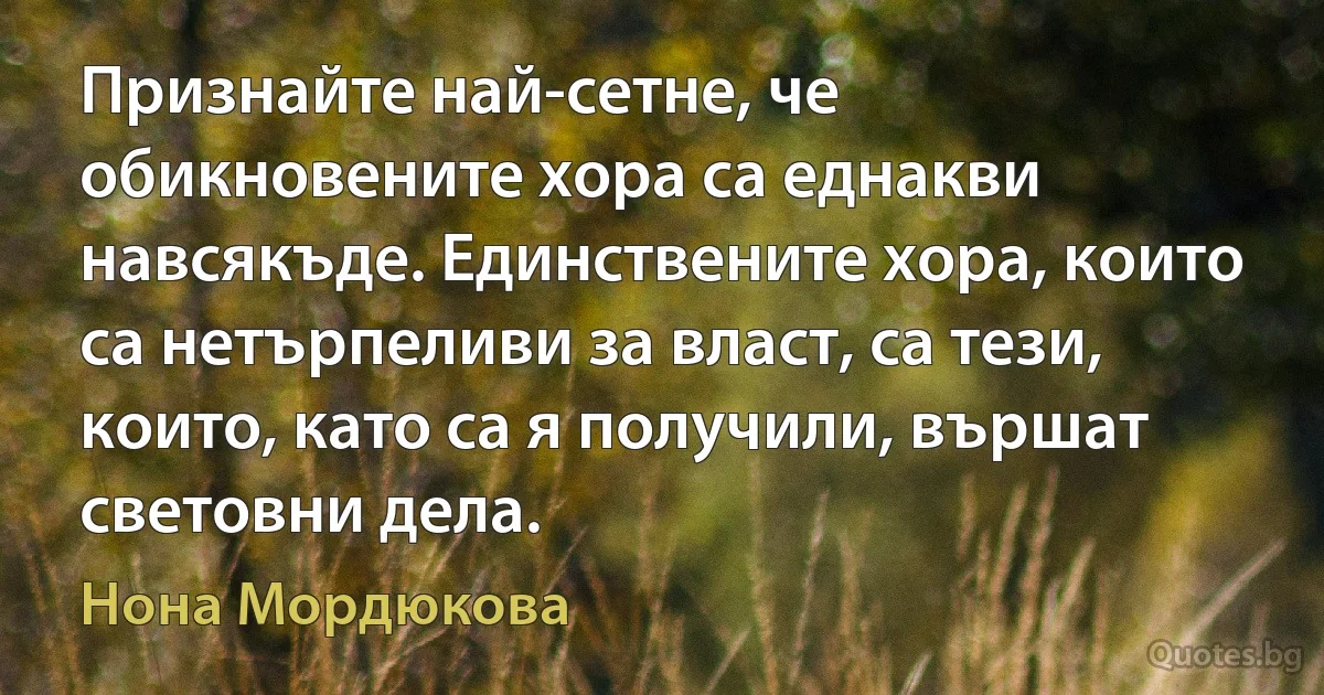 Признайте най-сетне, че обикновените хора са еднакви навсякъде. Единствените хора, които са нетърпеливи за власт, са тези, които, като са я получили, вършат световни дела. (Нона Мордюкова)