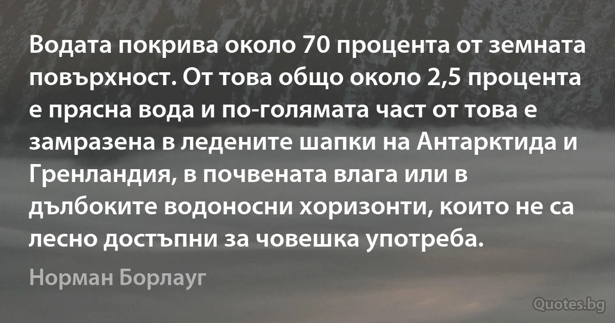 Водата покрива около 70 процента от земната повърхност. От това общо около 2,5 процента е прясна вода и по-голямата част от това е замразена в ледените шапки на Антарктида и Гренландия, в почвената влага или в дълбоките водоносни хоризонти, които не са лесно достъпни за човешка употреба. (Норман Борлауг)