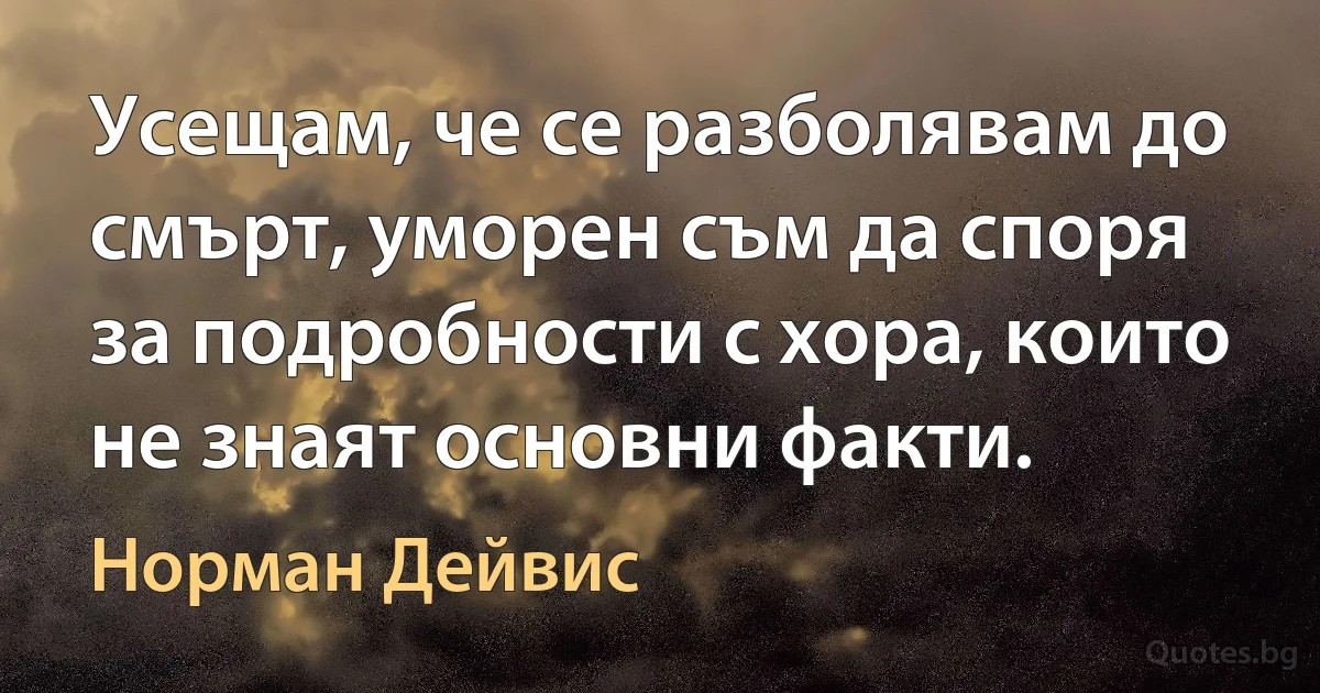 Усещам, че се разболявам до смърт, уморен съм да споря за подробности с хора, които не знаят основни факти. (Норман Дейвис)