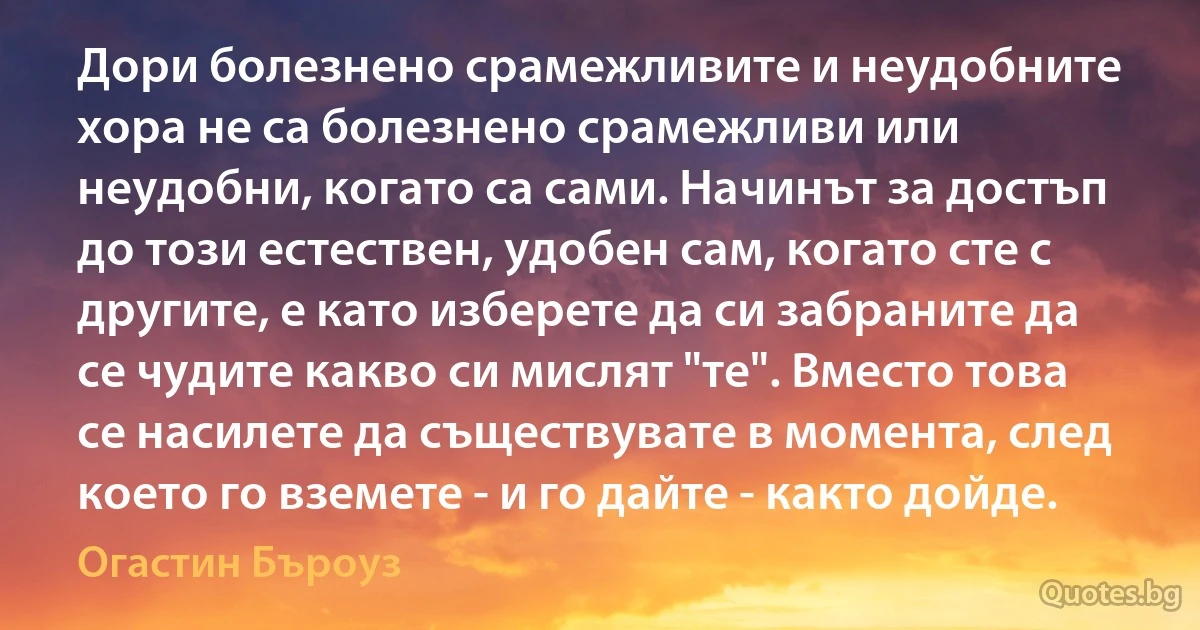 Дори болезнено срамежливите и неудобните хора не са болезнено срамежливи или неудобни, когато са сами. Начинът за достъп до този естествен, удобен сам, когато сте с другите, е като изберете да си забраните да се чудите какво си мислят "те". Вместо това се насилете да съществувате в момента, след което го вземете - и го дайте - както дойде. (Огастин Бъроуз)