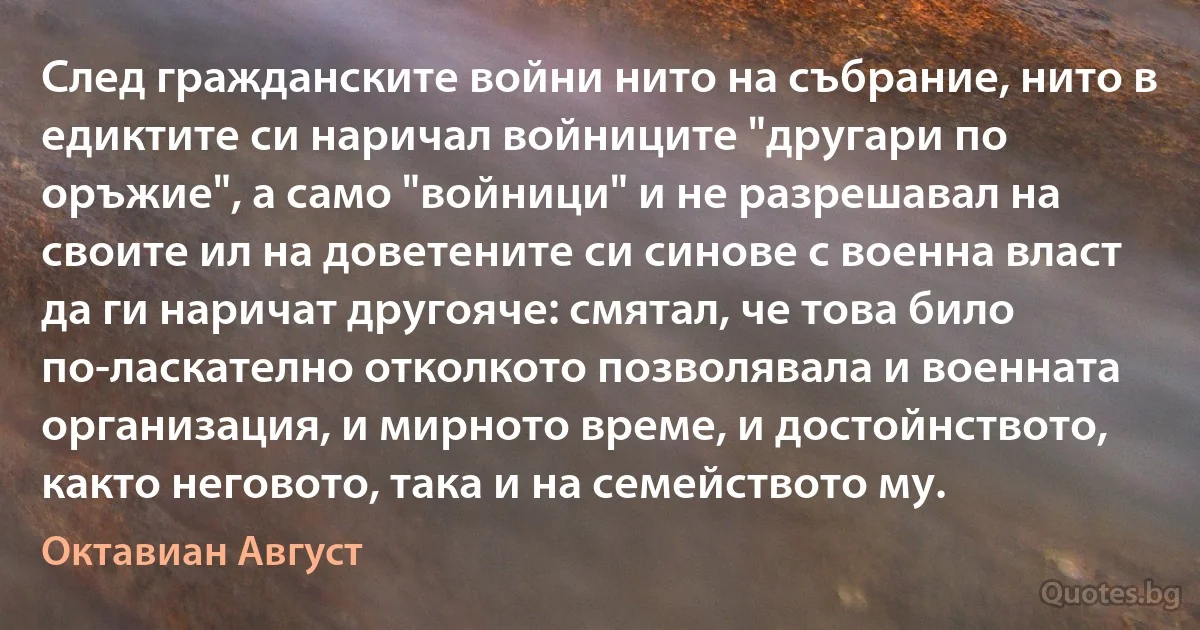 След гражданските войни нито на събрание, нито в едиктите си наричал войниците "другари по оръжие", а само "войници" и не разрешавал на своите ил на доветените си синове с военна власт да ги наричат другояче: смятал, че това било по-ласкателно отколкото позволявала и военната организация, и мирното време, и достойнството, както неговото, така и на семейството му. (Октавиан Август)