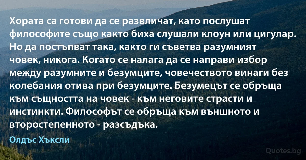 Хората са готови да се развличат, като послушат философите също както биха слушали клоун или цигулар. Но да постъпват така, както ги съветва разумният човек, никога. Когато се налага да се направи избор между разумните и безумците, човечеството винаги без колебания отива при безумците. Безумецът се обръща към същността на човек - към неговите страсти и инстинкти. Философът се обръща към външното и второстепенното - разсъдъка. (Олдъс Хъксли)