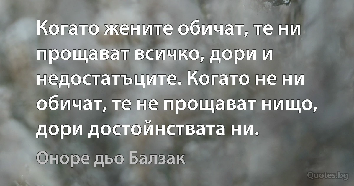 Когато жените обичат, те ни прощават всичко, дори и недостатъците. Когато не ни обичат, те не прощават нищо, дори достойнствата ни. (Оноре дьо Балзак)