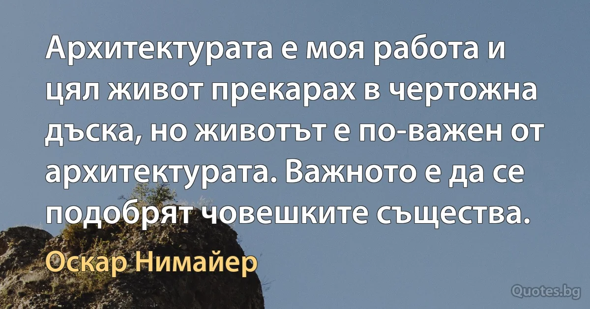 Архитектурата е моя работа и цял живот прекарах в чертожна дъска, но животът е по-важен от архитектурата. Важното е да се подобрят човешките същества. (Оскар Нимайер)