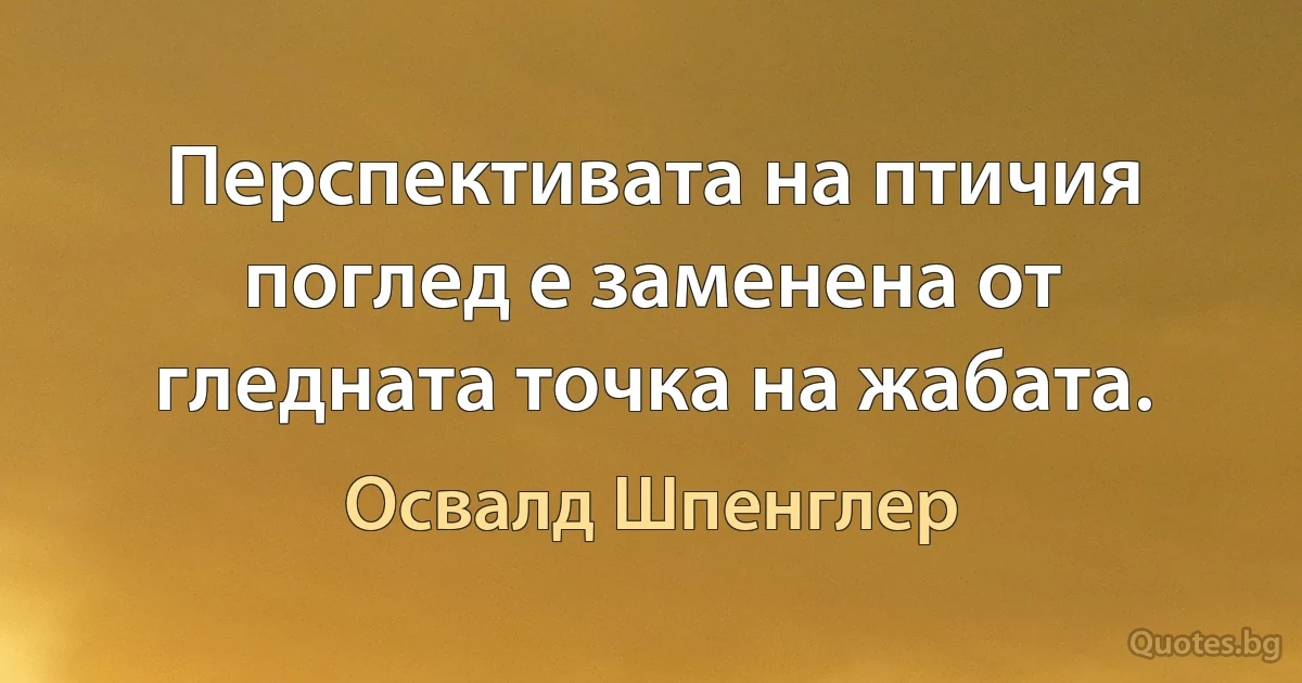 Перспективата на птичия поглед е заменена от гледната точка на жабата. (Освалд Шпенглер)