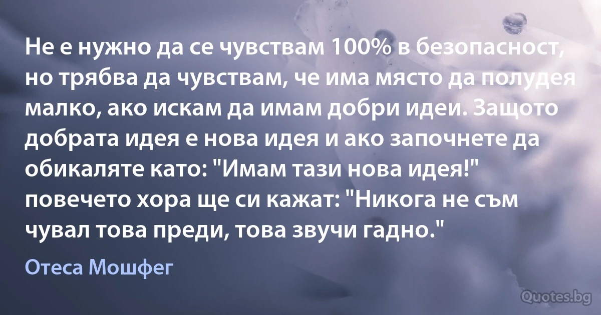 Не е нужно да се чувствам 100% в безопасност, но трябва да чувствам, че има място да полудея малко, ако искам да имам добри идеи. Защото добрата идея е нова идея и ако започнете да обикаляте като: "Имам тази нова идея!" повечето хора ще си кажат: "Никога не съм чувал това преди, това звучи гадно." (Отеса Мошфег)