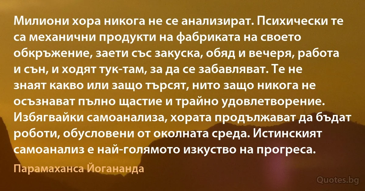 Милиони хора никога не се анализират. Психически те са механични продукти на фабриката на своето обкръжение, заети със закуска, обяд и вечеря, работа и сън, и ходят тук-там, за да се забавляват. Те не знаят какво или защо търсят, нито защо никога не осъзнават пълно щастие и трайно удовлетворение. Избягвайки самоанализа, хората продължават да бъдат роботи, обусловени от околната среда. Истинският самоанализ е най-голямото изкуство на прогреса. (Парамаханса Йогананда)