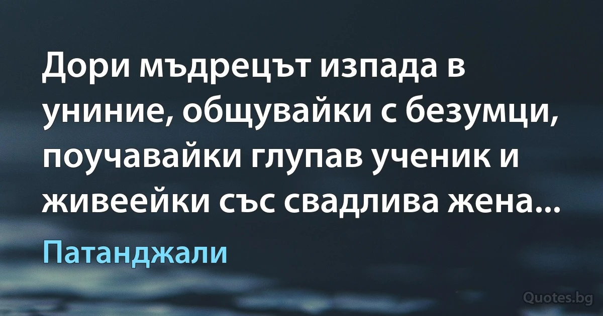 Дори мъдрецът изпада в униние, общувайки с безумци, поучавайки глупав ученик и живеейки със свадлива жена... (Патанджали)