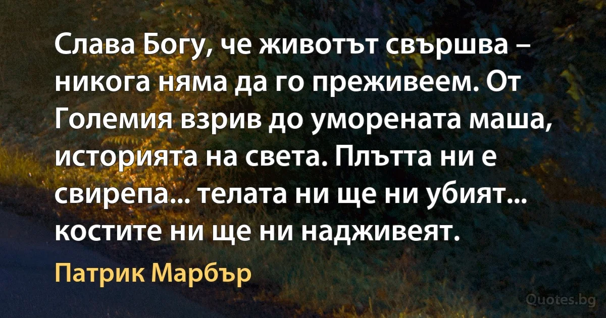 Слава Богу, че животът свършва – никога няма да го преживеем. От Големия взрив до уморената маша, историята на света. Плътта ни е свирепа... телата ни ще ни убият... костите ни ще ни надживеят. (Патрик Марбър)