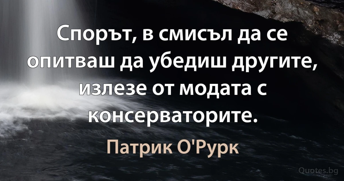 Спорът, в смисъл да се опитваш да убедиш другите, излезе от модата с консерваторите. (Патрик О'Рурк)