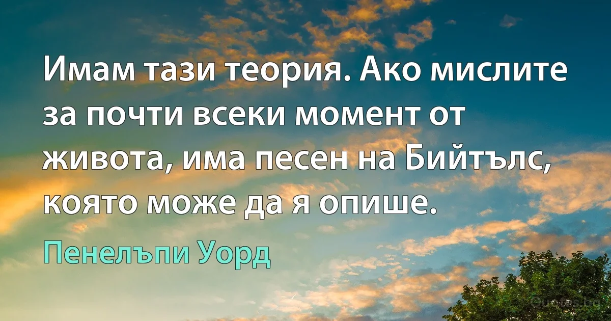 Имам тази теория. Ако мислите за почти всеки момент от живота, има песен на Бийтълс, която може да я опише. (Пенелъпи Уорд)