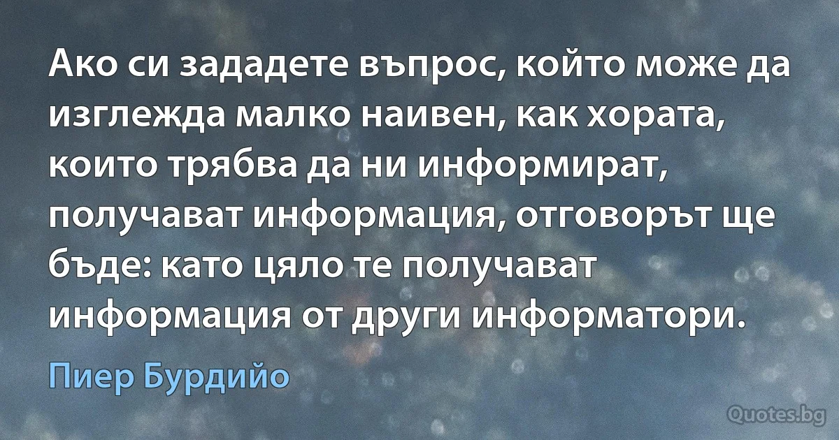 Ако си зададете въпрос, който може да изглежда малко наивен, как хората, които трябва да ни информират, получават информация, отговорът ще бъде: като цяло те получават информация от други информатори. (Пиер Бурдийо)