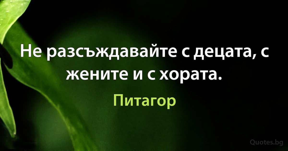 Не разсъждавайте с децата, с жените и с хората. (Питагор)