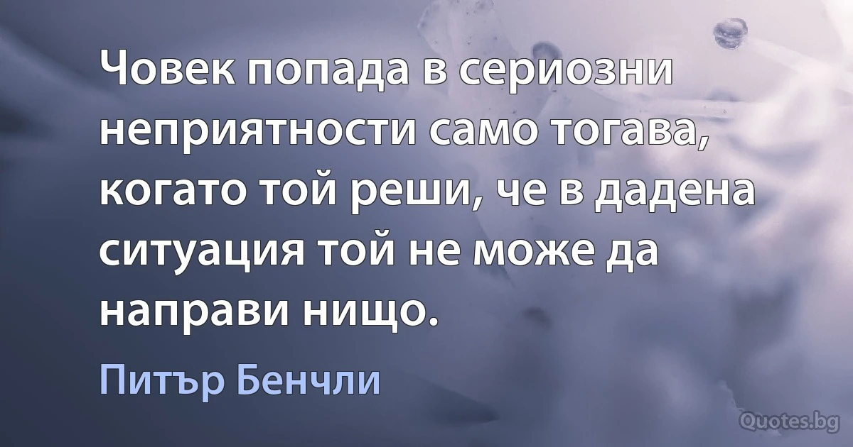 Човек попада в сериозни неприятности само тогава, когато той реши, че в дадена ситуация той не може да направи нищо. (Питър Бенчли)