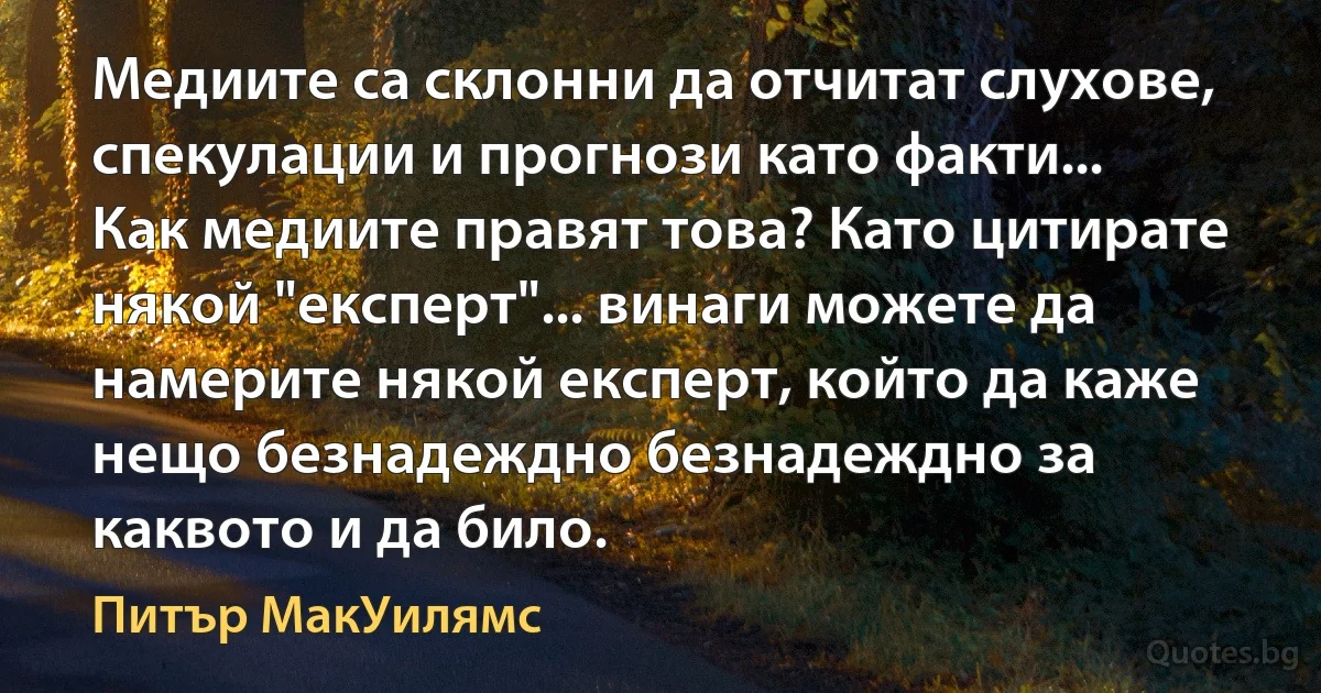 Медиите са склонни да отчитат слухове, спекулации и прогнози като факти... Как медиите правят това? Като цитирате някой "експерт"... винаги можете да намерите някой експерт, който да каже нещо безнадеждно безнадеждно за каквото и да било. (Питър МакУилямс)