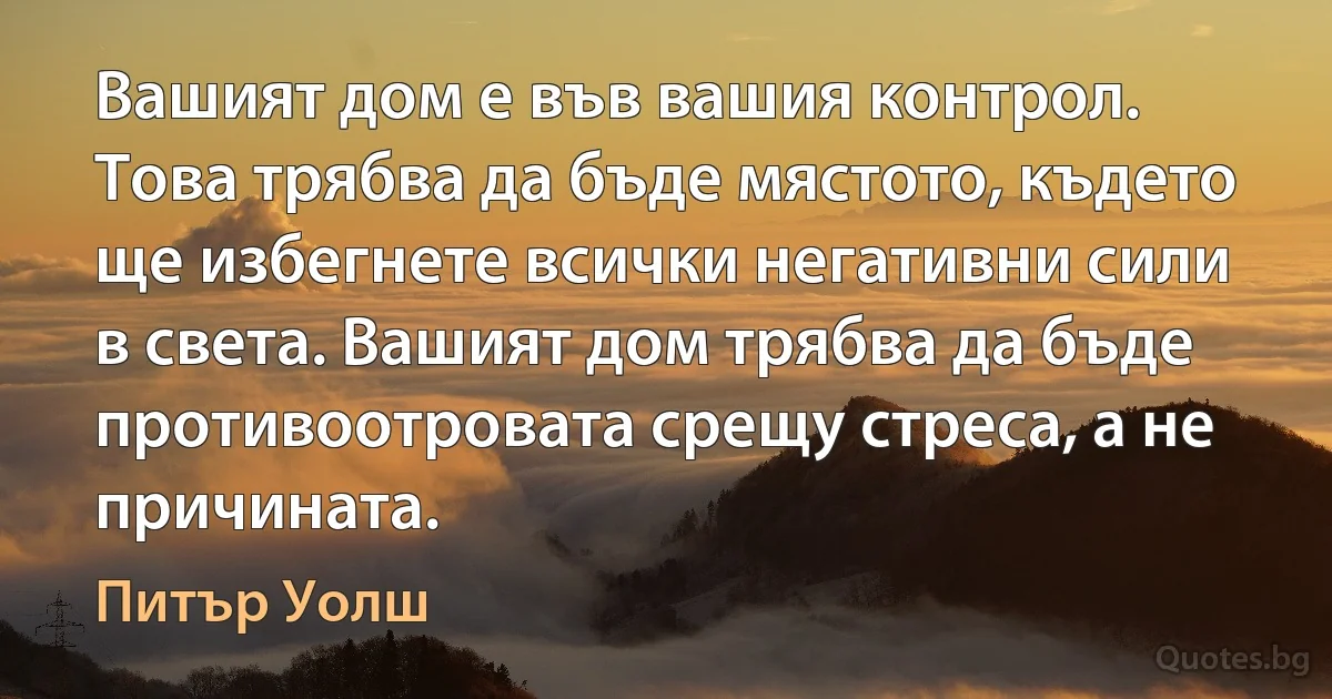 Вашият дом е във вашия контрол. Това трябва да бъде мястото, където ще избегнете всички негативни сили в света. Вашият дом трябва да бъде противоотровата срещу стреса, а не причината. (Питър Уолш)