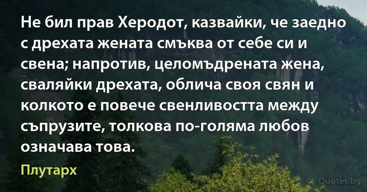 Не бил прав Херодот, казвайки, че заедно с дрехата жената смъква от себе си и свена; напротив, целомъдрената жена, сваляйки дрехата, облича своя свян и колкото е повече свенливостта между съпрузите, толкова по-голяма любов означава това. (Плутарх)