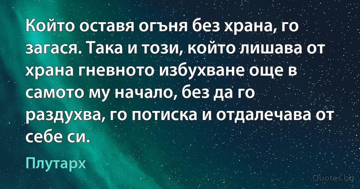 Който оставя огъня без храна, го загася. Така и този, който лишава от храна гневното избухване още в самото му начало, без да го раздухва, го потиска и отдалечава от себе си. (Плутарх)