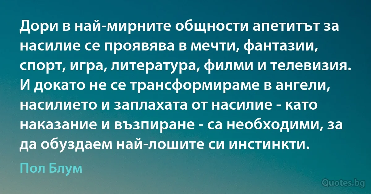 Дори в най-мирните общности апетитът за насилие се проявява в мечти, фантазии, спорт, игра, литература, филми и телевизия. И докато не се трансформираме в ангели, насилието и заплахата от насилие - като наказание и възпиране - са необходими, за да обуздаем най-лошите си инстинкти. (Пол Блум)