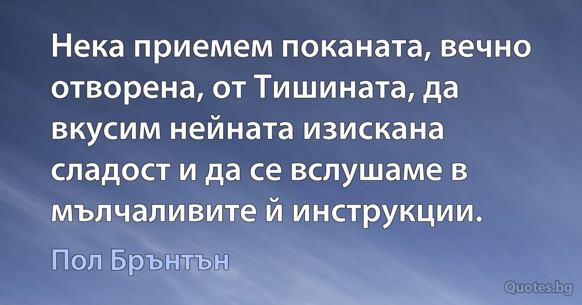 Нека приемем поканата, вечно отворена, от Тишината, да вкусим нейната изискана сладост и да се вслушаме в мълчаливите й инструкции. (Пол Брънтън)