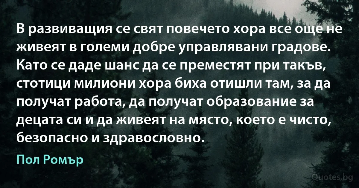 В развиващия се свят повечето хора все още не живеят в големи добре управлявани градове. Като се даде шанс да се преместят при такъв, стотици милиони хора биха отишли там, за да получат работа, да получат образование за децата си и да живеят на място, което е чисто, безопасно и здравословно. (Пол Ромър)