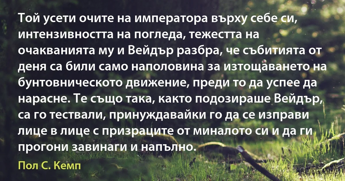 Той усети очите на императора върху себе си, интензивността на погледа, тежестта на очакванията му и Вейдър разбра, че събитията от деня са били само наполовина за изтощаването на бунтовническото движение, преди то да успее да нарасне. Те също така, както подозираше Вейдър, са го тествали, принуждавайки го да се изправи лице в лице с призраците от миналото си и да ги прогони завинаги и напълно. (Пол С. Кемп)