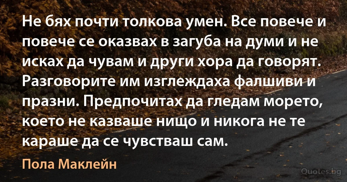 Не бях почти толкова умен. Все повече и повече се оказвах в загуба на думи и не исках да чувам и други хора да говорят. Разговорите им изглеждаха фалшиви и празни. Предпочитах да гледам морето, което не казваше нищо и никога не те караше да се чувстваш сам. (Пола Маклейн)