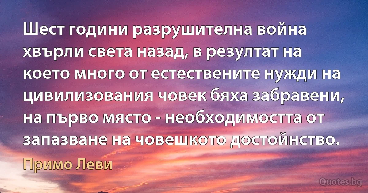 Шест години разрушителна война хвърли света назад, в резултат на което много от естествените нужди на цивилизования човек бяха забравени, на първо място - необходимостта от запазване на човешкото достойнство. (Примо Леви)