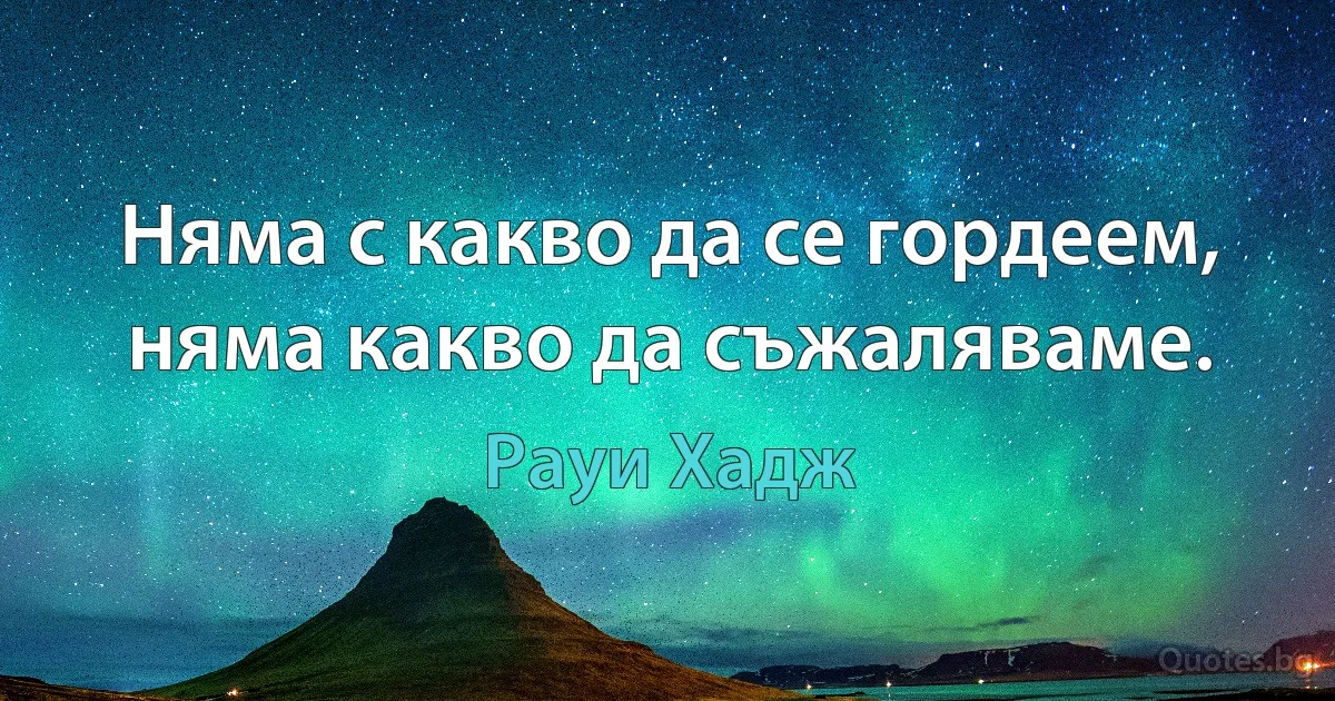 Няма с какво да се гордеем, няма какво да съжаляваме. (Рауи Хадж)