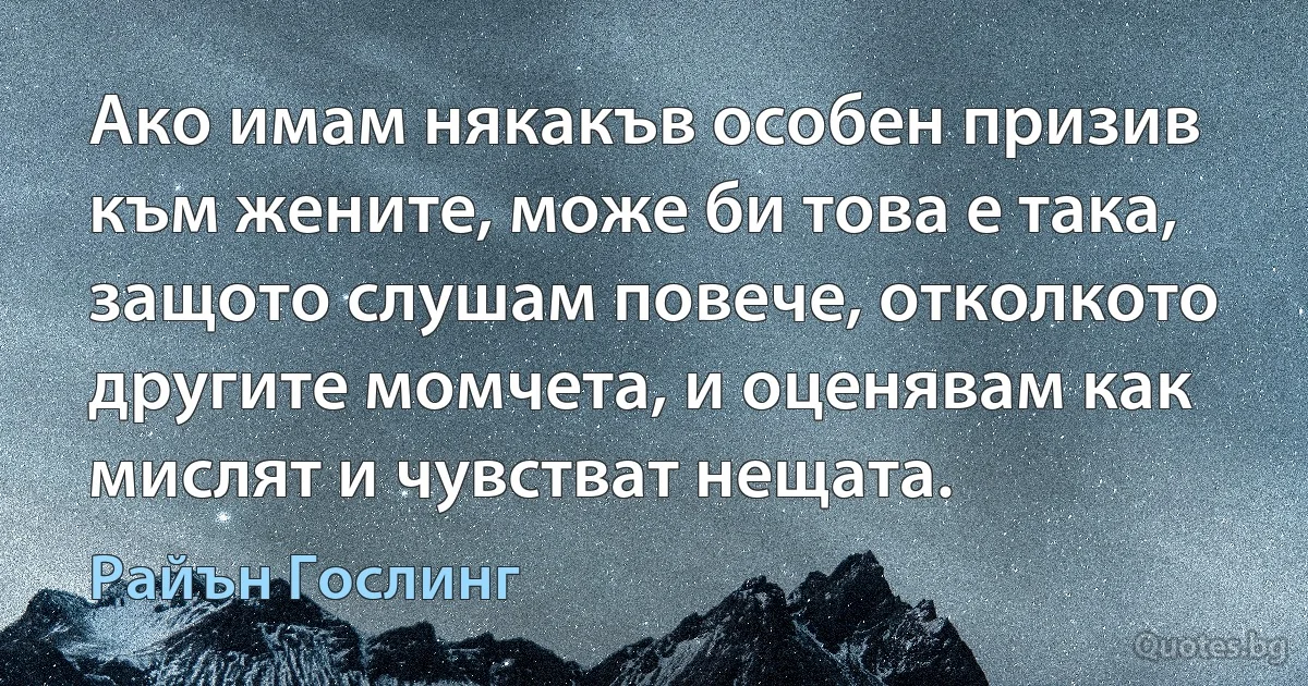 Ако имам някакъв особен призив към жените, може би това е така, защото слушам повече, отколкото другите момчета, и оценявам как мислят и чувстват нещата. (Райън Гослинг)