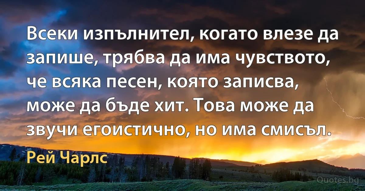 Всеки изпълнител, когато влезе да запише, трябва да има чувството, че всяка песен, която записва, може да бъде хит. Това може да звучи егоистично, но има смисъл. (Рей Чарлс)