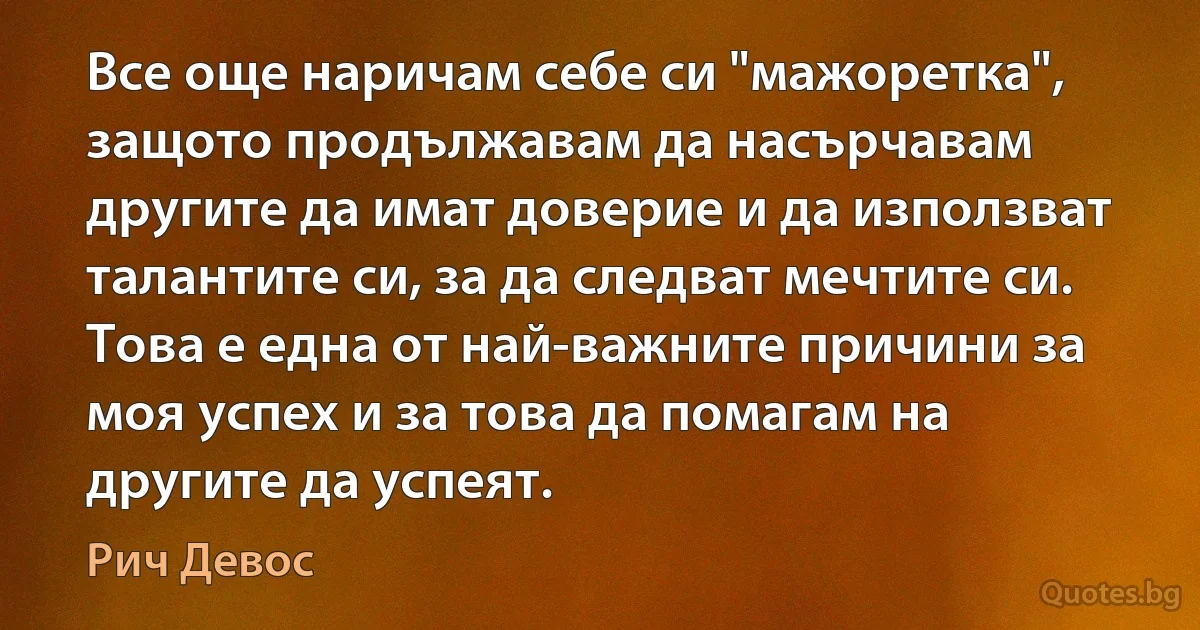 Все още наричам себе си "мажоретка", защото продължавам да насърчавам другите да имат доверие и да използват талантите си, за да следват мечтите си. Това е една от най-важните причини за моя успех и за това да помагам на другите да успеят. (Рич Девос)