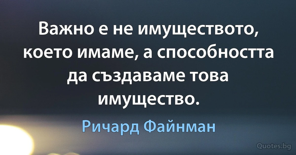 Важно е не имуществото, което имаме, а способността да създаваме това имущество. (Ричард Файнман)