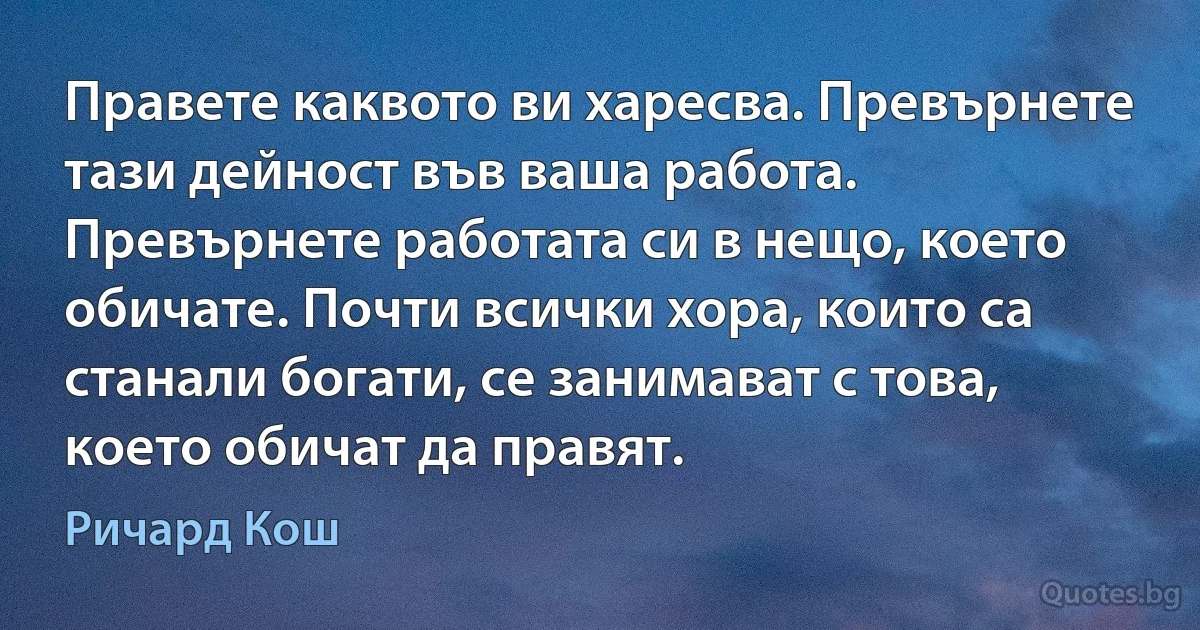 Правете каквото ви харесва. Превърнете тази дейност във ваша работа. Превърнете работата си в нещо, което обичате. Почти всички хора, които са станали богати, се занимават с това, което обичат да правят. (Ричард Кош)