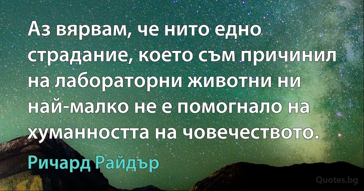 Аз вярвам, че нито едно страдание, което съм причинил на лабораторни животни ни най-малко не е помогнало на хуманността на човечеството. (Ричард Райдър)