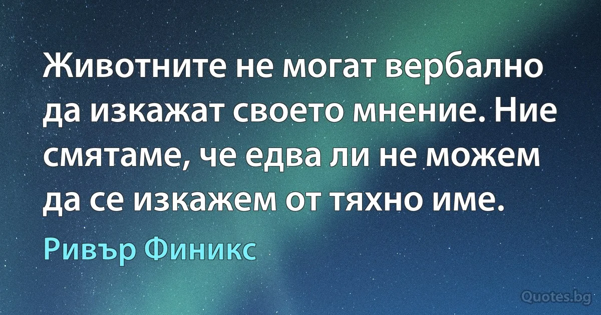 Животните не могат вербално да изкажат своето мнение. Ние смятаме, че едва ли не можем да се изкажем от тяхно име. (Ривър Финикс)