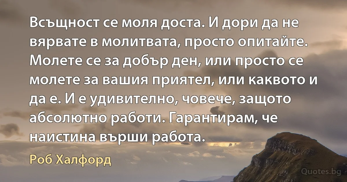 Всъщност се моля доста. И дори да не вярвате в молитвата, просто опитайте. Молете се за добър ден, или просто се молете за вашия приятел, или каквото и да е. И е удивително, човече, защото абсолютно работи. Гарантирам, че наистина върши работа. (Роб Халфорд)