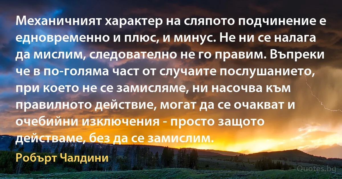 Механичният характер на сляпото подчинение е едновременно и плюс, и минус. Не ни се налага да мислим, следователно не го правим. Въпреки че в по-голяма част от случаите послушанието, при което не се замисляме, ни насочва към правилното действие, могат да се очакват и очебийни изключения - просто защото действаме, без да се замислим. (Робърт Чалдини)