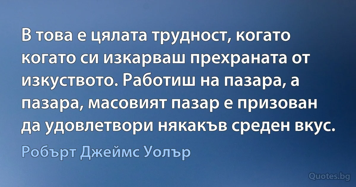 В това е цялата трудност, когато когато си изкарваш прехраната от изкуството. Работиш на пазара, а пазара, масовият пазар е призован да удовлетвори някакъв среден вкус. (Робърт Джеймс Уолър)