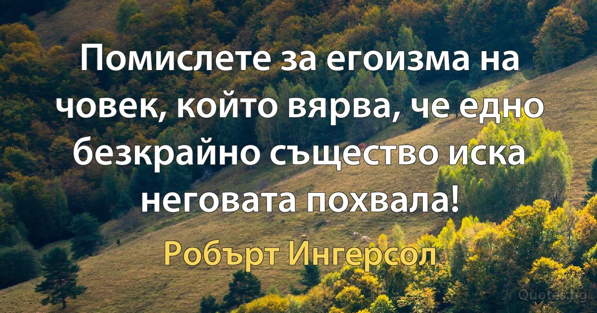 Помислете за егоизма на човек, който вярва, че едно безкрайно същество иска неговата похвала! (Робърт Ингерсол)