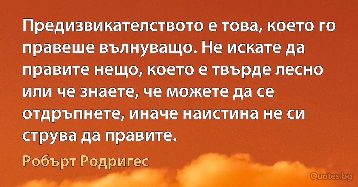 Предизвикателството е това, което го правеше вълнуващо. Не искате да правите нещо, което е твърде лесно или че знаете, че можете да се отдръпнете, иначе наистина не си струва да правите. (Робърт Родригес)