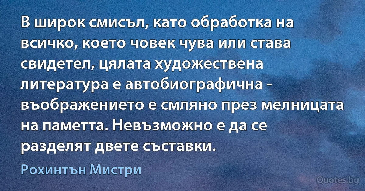 В широк смисъл, като обработка на всичко, което човек чува или става свидетел, цялата художествена литература е автобиографична - въображението е смляно през мелницата на паметта. Невъзможно е да се разделят двете съставки. (Рохинтън Мистри)