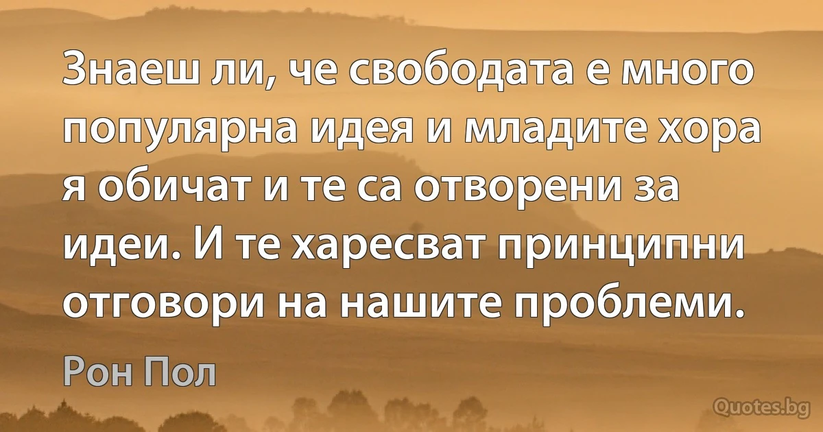 Знаеш ли, че свободата е много популярна идея и младите хора я обичат и те са отворени за идеи. И те харесват принципни отговори на нашите проблеми. (Рон Пол)