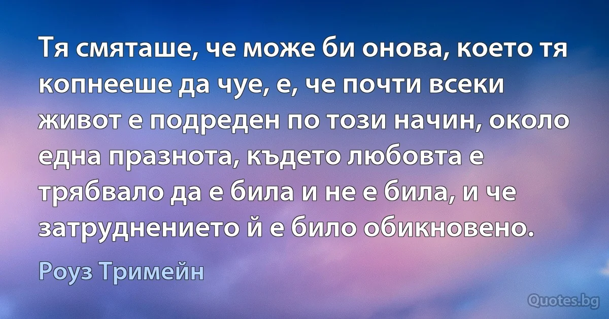 Тя смяташе, че може би онова, което тя копнееше да чуе, е, че почти всеки живот е подреден по този начин, около една празнота, където любовта е трябвало да е била и не е била, и че затруднението й е било обикновено. (Роуз Тримейн)