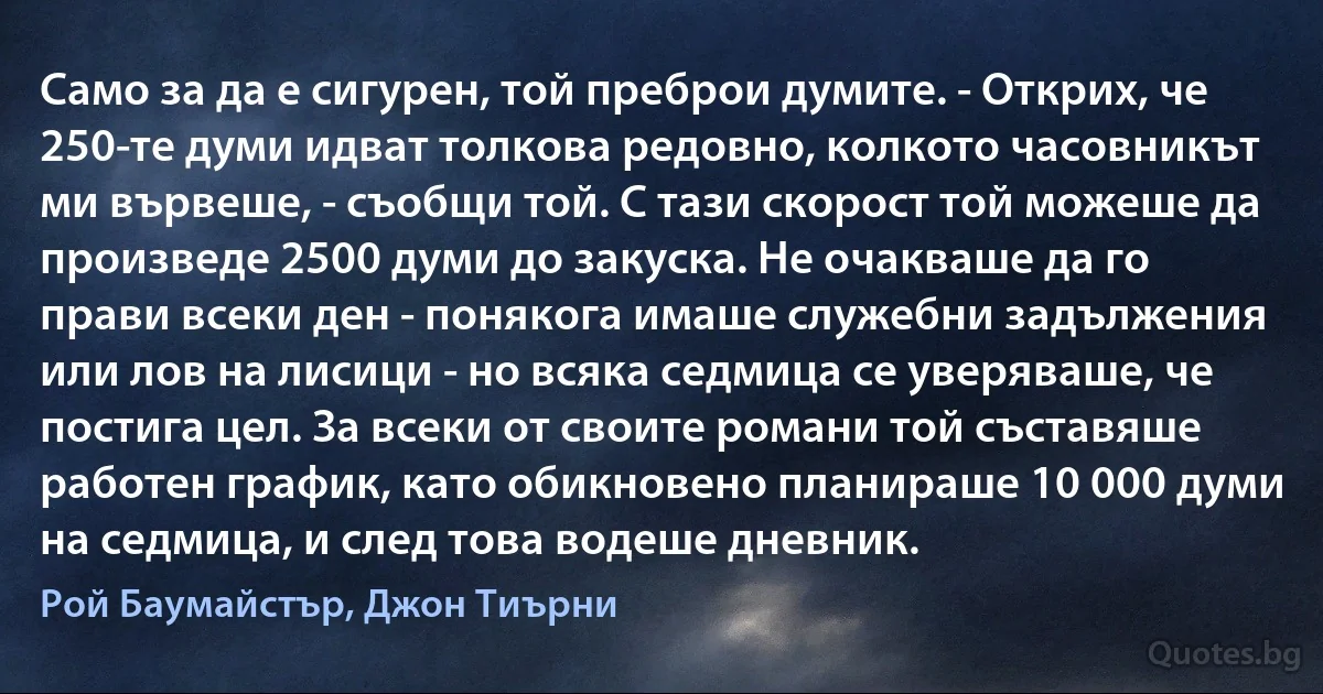 Само за да е сигурен, той преброи думите. - Открих, че 250-те думи идват толкова редовно, колкото часовникът ми вървеше, - съобщи той. С тази скорост той можеше да произведе 2500 думи до закуска. Не очакваше да го прави всеки ден - понякога имаше служебни задължения или лов на лисици - но всяка седмица се уверяваше, че постига цел. За всеки от своите романи той съставяше работен график, като обикновено планираше 10 000 думи на седмица, и след това водеше дневник. (Рой Баумайстър, Джон Тиърни)