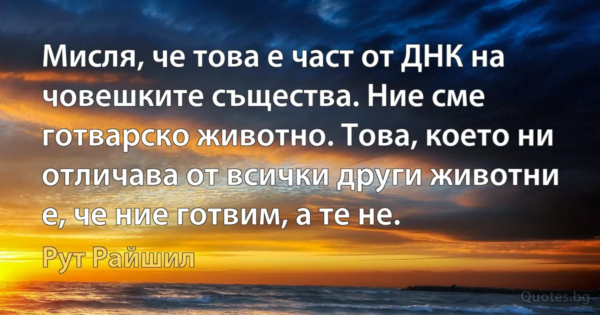 Мисля, че това е част от ДНК на човешките същества. Ние сме готварско животно. Това, което ни отличава от всички други животни е, че ние готвим, а те не. (Рут Райшил)