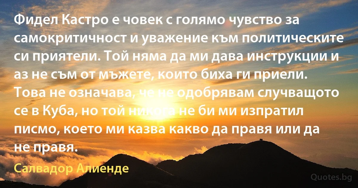 Фидел Кастро е човек с голямо чувство за самокритичност и уважение към политическите си приятели. Той няма да ми дава инструкции и аз не съм от мъжете, които биха ги приели. Това не означава, че не одобрявам случващото се в Куба, но той никога не би ми изпратил писмо, което ми казва какво да правя или да не правя. (Салвадор Алиенде)